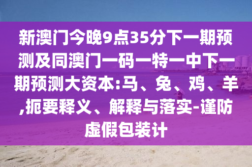 新澳門今晚9點35分下一期預測及同澳門一碼一特一中下一期預測大資本:馬、兔、雞、羊,扼要釋義、解釋與落實-謹防虛假包裝計
