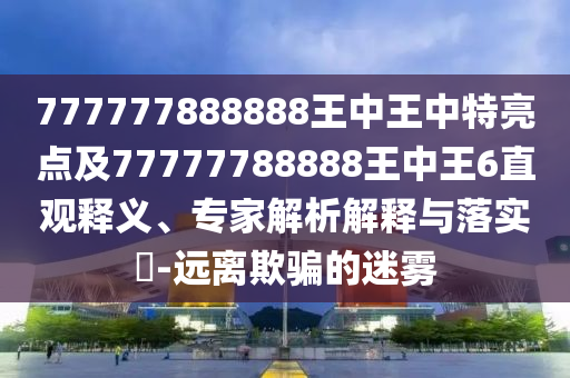 777777888888王中王中特亮點(diǎn)及77777788888王中王6直觀釋義、專家解析解釋與落實(shí)?-遠(yuǎn)離欺騙的迷霧