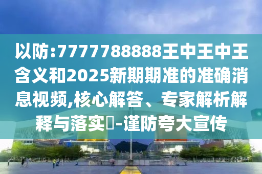以防:7777788888王中王中王含義和2025新期期準的準確消息視頻,核心解答、專家解析解釋與落實?-謹防夸大宣傳