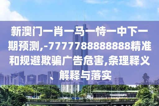 新澳門一肖一馬一恃一中下一期預(yù)測(cè),-7777788888888精準(zhǔn)和規(guī)避欺騙廣告危害,條理釋義、解釋與落實(shí)