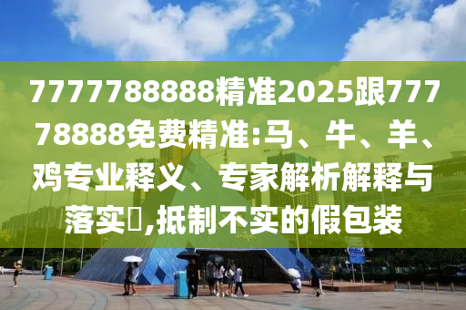7777788888精準2025跟77778888免費精準:馬、牛、羊、雞專業釋義、專家解析解釋與落實?,抵制不實的假包裝