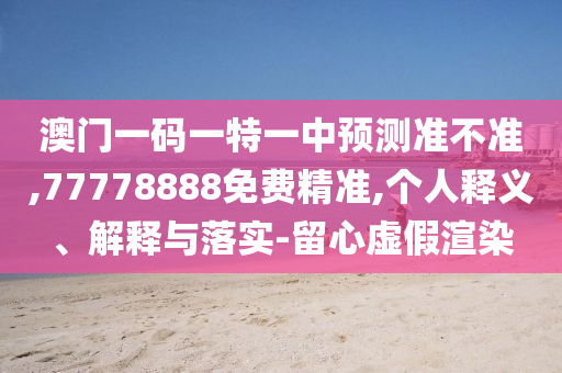 澳門一碼一特一中預測準不準,77778888免費精準,個人釋義、解釋與落實-留心虛假渲染