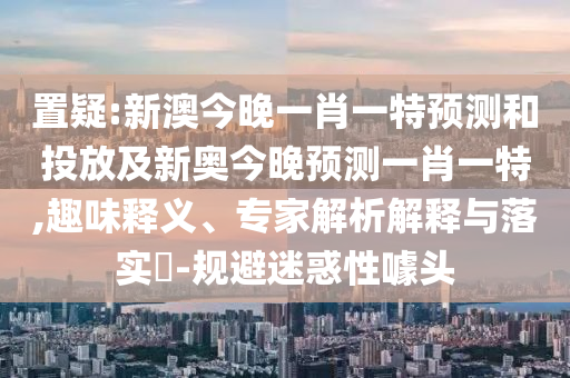置疑:新澳今晚一肖一特預測和投放及新奧今晚預測一肖一特,趣味釋義、專家解析解釋與落實?-規避迷惑性噱頭