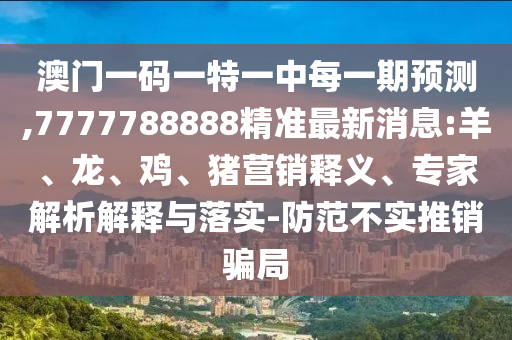 澳門一碼一特一中每一期預測,7777788888精準最新消息:羊、龍、雞、豬營銷釋義、專家解析解釋與落實-防范不實推銷騙局