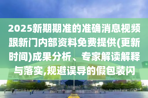 2025新期期準的準確消息視頻跟新門內部資料免費提供(更新時間)成果分析、專家解讀解釋與落實,規避誤導的假包裝閃