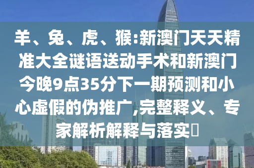 羊、兔、虎、猴:新澳門天天精準大全謎語送動手術和新澳門今晚9點35分下一期預測和小心虛假的偽推廣,完整釋義、專家解析解釋與落實?