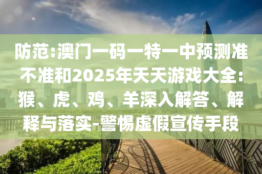 防范:澳門一碼一特一中預(yù)測準(zhǔn)不準(zhǔn)和2025年天天游戲大全:猴、虎、雞、羊深入解答、解釋與落實(shí)-警惕虛假宣傳手段