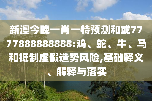 新澳今晚一肖一特預測和或7777888888888:雞、蛇、牛、馬和抵制虛假造勢風險,基礎釋義、解釋與落實