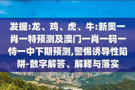 發掘:龍、雞、虎、牛:新奧一肖一特預測及澳門一肖一碼一恃一中下期預測,警惕誘導性陷阱-數字解答、解釋與落實