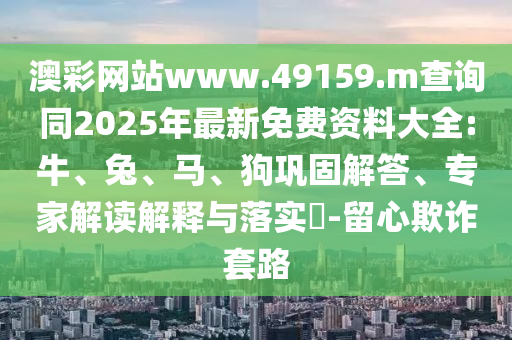 澳彩網站www.49159.m查詢同2025年最新免費資料大全:牛、兔、馬、狗鞏固解答、專家解讀解釋與落實?-留心欺詐套路