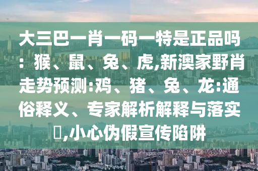 大三巴一肖一碼一特是正品嗎：猴、鼠、兔、虎,新澳家野肖走勢預測:雞、豬、兔、龍:通俗釋義、專家解析解釋與落實?,小心偽假宣傳陷阱