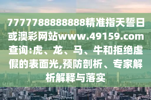 7777788888888精準指天誓日或澳彩網站www.49159.соm查詢:虎、龍、馬、牛和拒絕虛假的表面光,預防剖析、專家解析解釋與落實
