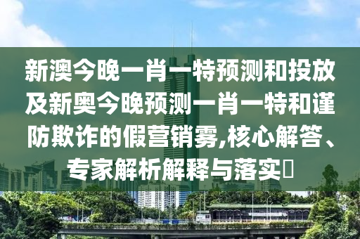 新澳今晚一肖一特預測和投放及新奧今晚預測一肖一特和謹防欺詐的假營銷霧,核心解答、專家解析解釋與落實?