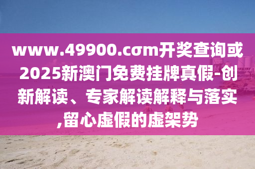 www.49900.cσm開獎查詢或2025新澳門免費掛牌真假-創(chuàng)新解讀、專家解讀解釋與落實,留心虛假的虛架勢