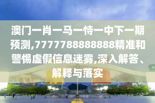 澳門一肖一馬一恃一中下一期預測,7777788888888精準和警惕虛假信息迷霧,深入解答、解釋與落實