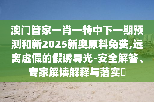 澳門管家一肖一特中下一期預測和新2025新奧原料免費,遠離虛假的假誘導光-安全解答、專家解讀解釋與落實?