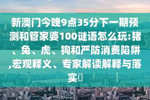 新澳門今晚9點35分下一期預測和管家婆100謎語怎么玩:豬、兔、虎、狗和嚴防消費陷阱,宏觀釋義、專家解讀解釋與落實?