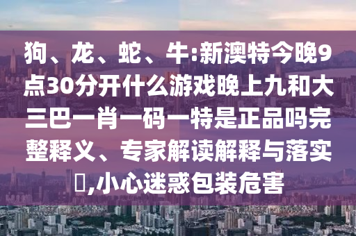 狗、龍、蛇、牛:新澳特今晚9點(diǎn)30分開(kāi)什么游戲晚上九和大三巴一肖一碼一特是正品嗎完整釋義、專家解讀解釋與落實(shí)?,小心迷惑包裝危害