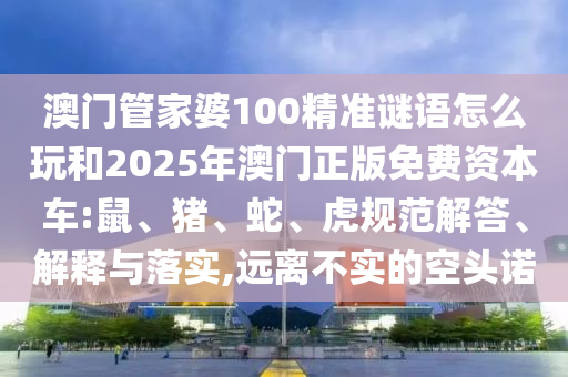 澳門管家婆100精準(zhǔn)謎語怎么玩和2025年澳門正版免費資本車:鼠、豬、蛇、虎規(guī)范解答、解釋與落實,遠(yuǎn)離不實的空頭諾