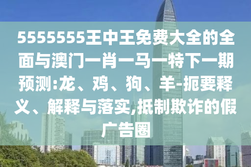 5555555王中王免費大全的全面與澳門一肖一馬一特下一期預測:龍、雞、狗、羊-扼要釋義、解釋與落實,抵制欺詐的假廣告圈