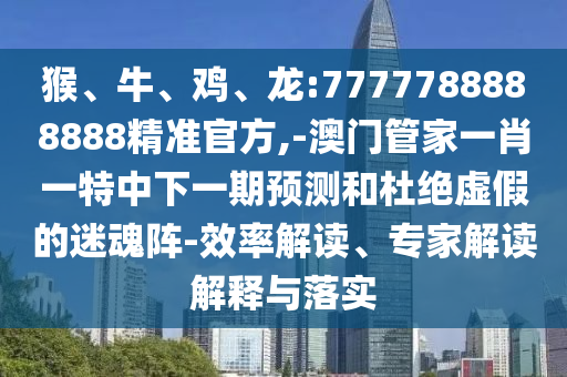 猴、牛、雞、龍:7777788888888精準官方,-澳門管家一肖一特中下一期預測和杜絕虛假的迷魂陣-效率解讀、專家解讀解釋與落實