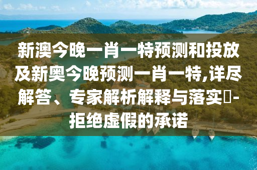 新澳今晚一肖一特預測和投放及新奧今晚預測一肖一特,詳盡解答、專家解析解釋與落實?-拒絕虛假的承諾