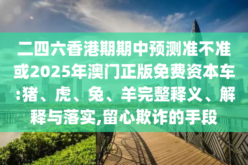 二四六香港期期中預測準不準或2025年澳門正版免費資本車:豬、虎、兔、羊完整釋義、解釋與落實,留心欺詐的手段