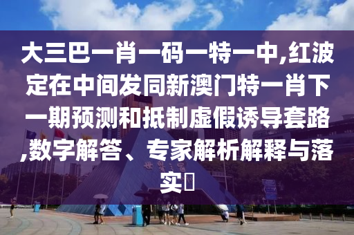 大三巴一肖一碼一特一中,紅波定在中間發(fā)同新澳門特一肖下一期預(yù)測和抵制虛假誘導(dǎo)套路,數(shù)字解答、專家解析解釋與落實(shí)?