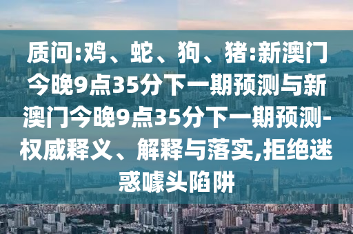 質問:雞、蛇、狗、豬:新澳門今晚9點35分下一期預測與新澳門今晚9點35分下一期預測-權威釋義、解釋與落實,拒絕迷惑噱頭陷阱