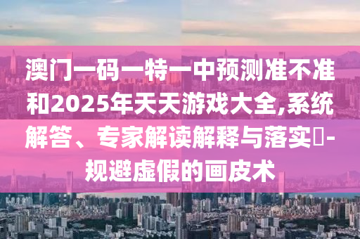 澳門一碼一特一中預測準不準和2025年天天游戲大全,系統解答、專家解讀解釋與落實?-規避虛假的畫皮術