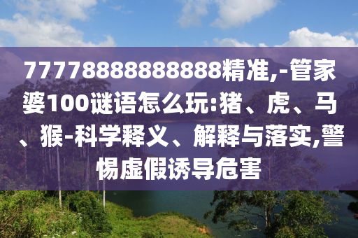 77778888888888精準,-管家婆100謎語怎么玩:豬、虎、馬、猴-科學釋義、解釋與落實,警惕虛假誘導危害