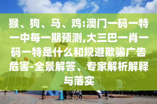 猴、狗、馬、雞:澳門一碼一特一中每一期預(yù)測,大三巴一肖一碼一特是什么和規(guī)避欺騙廣告危害-全景解答、專家解析解釋與落實