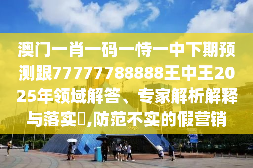 澳門一肖一碼一恃一中下期預測跟77777788888王中王2025年領域解答、專家解析解釋與落實?,防范不實的假營銷