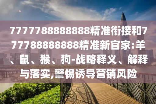 7777788888888精準銜接和777788888888精準新官家:羊、鼠、猴、狗-戰略釋義、解釋與落實,警惕誘導營銷風險