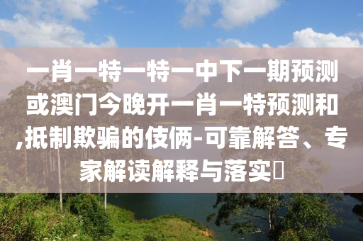 一肖一特一特一中下一期預測或澳門今晚開一肖一特預測和,抵制欺騙的伎倆-可靠解答、專家解讀解釋與落實?