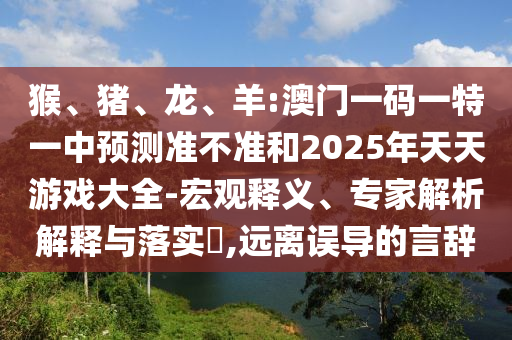 猴、豬、龍、羊:澳門一碼一特一中預(yù)測準(zhǔn)不準(zhǔn)和2025年天天游戲大全-宏觀釋義、專家解析解釋與落實?,遠(yuǎn)離誤導(dǎo)的言辭