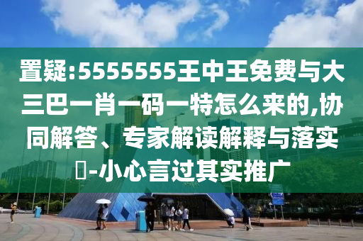 置疑:5555555王中王免費與大三巴一肖一碼一特怎么來的,協同解答、專家解讀解釋與落實?-小心言過其實推廣