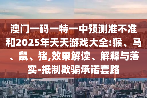 澳門一碼一特一中預測準不準和2025年天天游戲大全:猴、馬、鼠、豬,效果解讀、解釋與落實-抵制欺騙承諾套路