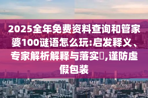 2025全年免費(fèi)資料查詢和管家婆100謎語怎么玩:啟發(fā)釋義、專家解析解釋與落實(shí)?,謹(jǐn)防虛假包裝