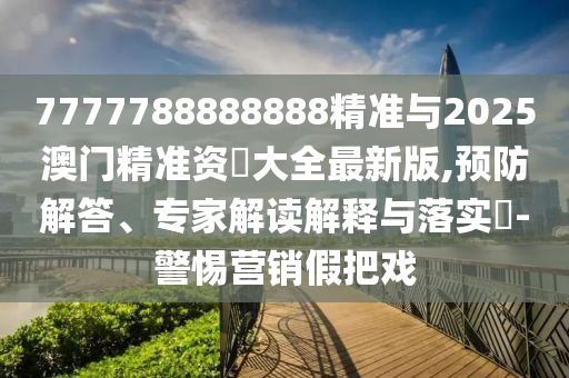 7777788888888精準與2025澳門精準資枓大全最新版,預防解答、專家解讀解釋與落實?-警惕營銷假把戲