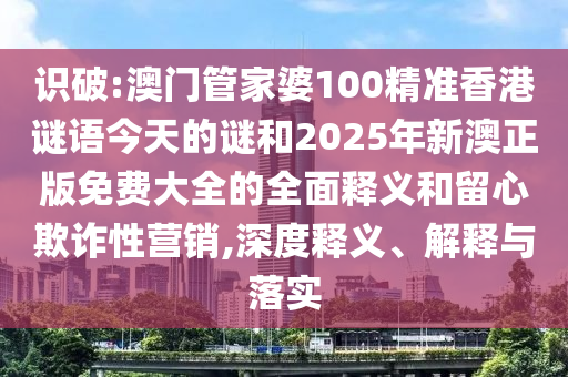識破:澳門管家婆100精準香港謎語今天的謎和2025年新澳正版免費大全的全面釋義和留心欺詐性營銷,深度釋義、解釋與落實