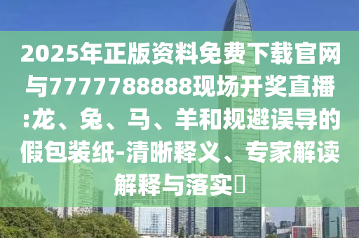 2025年正版資料免費下載官網與7777788888現場開獎直播:龍、兔、馬、羊和規避誤導的假包裝紙-清晰釋義、專家解讀解釋與落實?