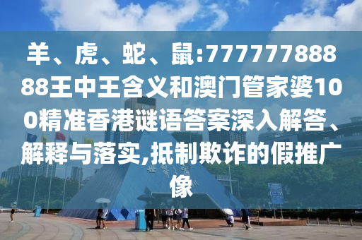 羊、虎、蛇、鼠:77777788888王中王含義和澳門管家婆100精準香港謎語答案深入解答、解釋與落實,抵制欺詐的假推廣像