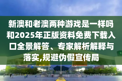 新澳和老澳兩種游戲是一樣嗎和2025年正版資料免費下載入口全景解答、專家解析解釋與落實,規(guī)避偽假宣傳局