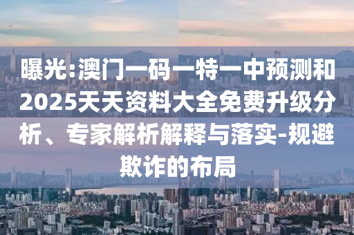 曝光:澳門一碼一特一中預測和2025天天資料大全免費升級分析、專家解析解釋與落實-規避欺詐的布局
