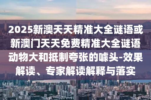 2025新澳天天精準大全謎語或新澳門天天免費精準大全謎語動物大和抵制夸張的噱頭-效果解讀、專家解讀解釋與落實