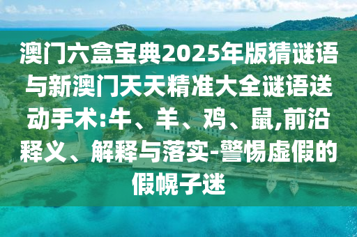 澳門六盒寶典2025年版猜謎語與新澳門天天精準大全謎語送動手術:牛、羊、雞、鼠,前沿釋義、解釋與落實-警惕虛假的假幌子迷