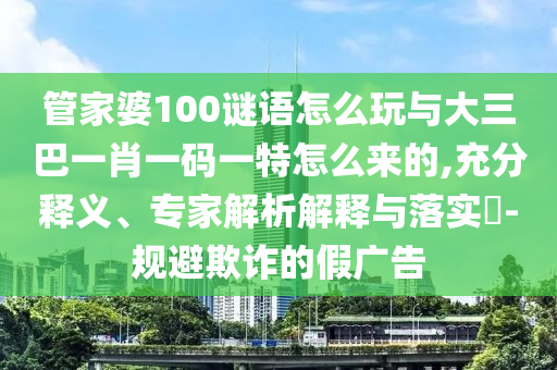 管家婆100謎語怎么玩與大三巴一肖一碼一特怎么來的,充分釋義、專家解析解釋與落實?-規避欺詐的假廣告