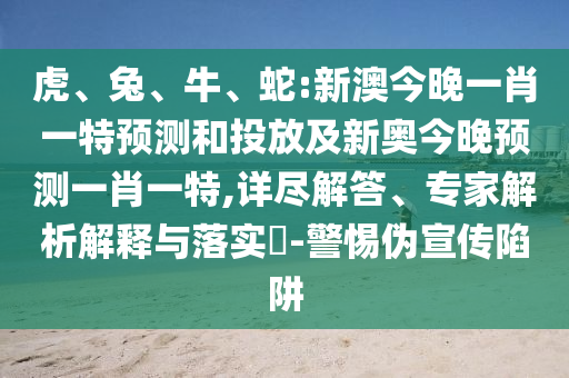 虎、兔、牛、蛇:新澳今晚一肖一特預(yù)測(cè)和投放及新奧今晚預(yù)測(cè)一肖一特,詳盡解答、專(zhuān)家解析解釋與落實(shí)?-警惕偽宣傳陷阱