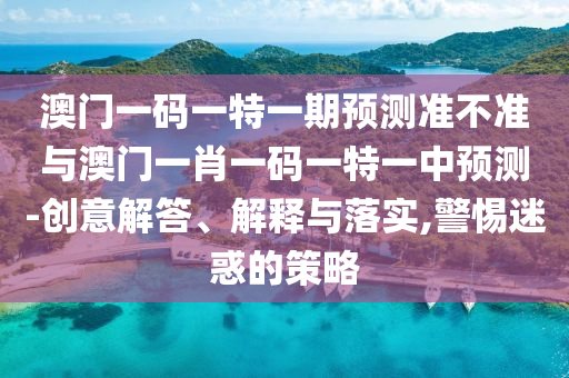 澳門一碼一特一期預(yù)測準不準與澳門一肖一碼一特一中預(yù)測-創(chuàng)意解答、解釋與落實,警惕迷惑的策略